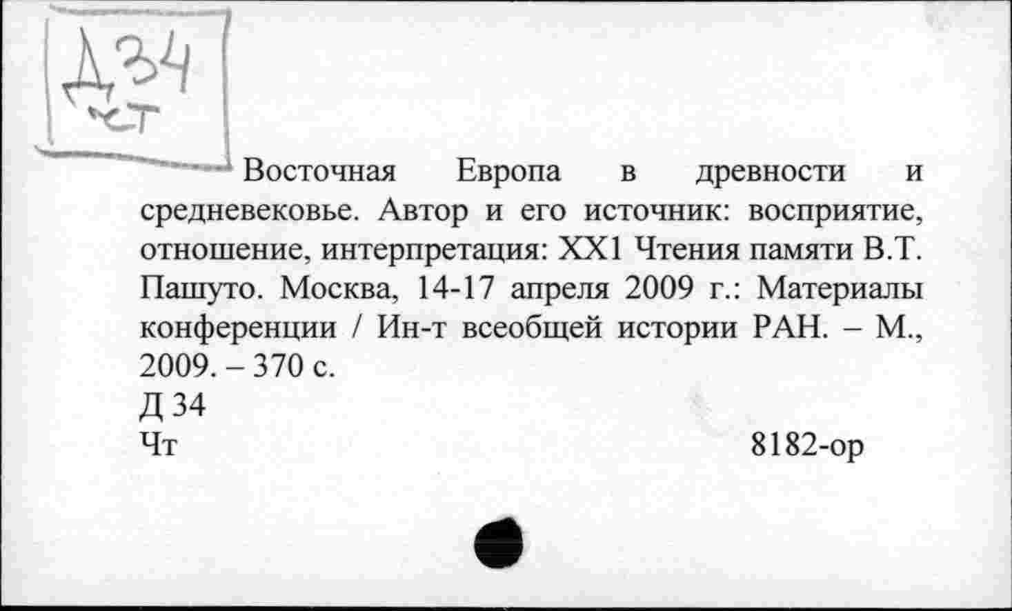 ﻿
п
Восточная Европа в древности и средневековье. Автор и его источник: восприятие, отношение, интерпретация: XXI Чтения памяти В.Т. Пашуто. Москва, 14-17 апреля 2009 г.: Материалы конференции / Ин-т всеобщей истории РАН. - М., 2009. - 370 с. Д34 Чт
8182-ор